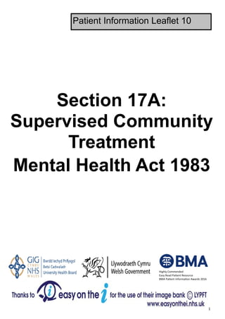  1 
Section 17A:
Supervised Community
Treatment
Mental Health Act 1983
Patient Information Leaflet 10
Highly Commended 
Easy Read Pa ent Resource 
BMA Pa ent Informa on Awards 2016 
 