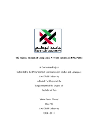 The Societal Impacts of Using Social Network Services on UAE Public
A Graduation Project
Submitted to the Department of Communication Studies and Languages
Abu Dhabi University
In Partial Fulfillment of the
Requirement for the Degree of
Bachelor of Arts
Nishat Sonia Ahmed
1023746
Abu Dhabi University
2014 – 2015
 