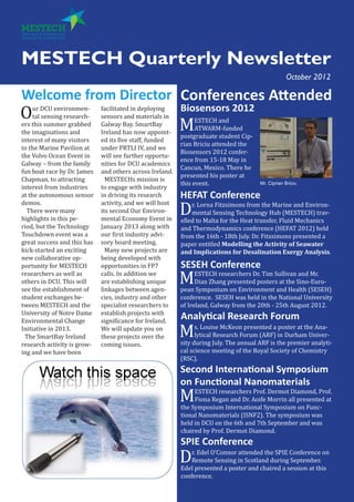 MESTECH Quarterly Newsletter
Welcome from Director
Our DCU environmen-
tal sensing research-
ers this summer grabbed
the imaginations and
interest of many visitors
to the Marine Pavilion at
the Volvo Ocean Event in
Galway – from the family
fun boat race by Dr. James
Chapman, to attracting
interest from industries
at the autonomous sensor
demos.
There were many
highlights in this pe-
riod, but the Technology
Touchdown event was a
great success and this has
kick-started an exciting
new collaborative op-
portunity for MESTECH
researchers as well as
others in DCU. This will
see the establishment of
student exchanges be-
tween MESTECH and the
University of Notre Dame
Environmental Change
Initiative in 2013.
The SmartBay Ireland
research activity is grow-
ing and we have been
facilitated in deploying
sensors and materials in
Galway Bay. SmartBay
Ireland has now appoint-
ed its five staff, funded
under PRTLI IV, and we
will see further opportu-
nities for DCU academics
and others across Ireland.
MESTECHs mission is
to engage with industry
in driving its research
activity, and we will host
its second Our Environ-
mental Economy Event in
January 2013 along with
our first industry advi-
sory board meeting.
Many new projects are
being developed with
opportunities in FP7
calls. In addition we
are establishing unique
linkages between agen-
cies, industry and other
specialist researchers to
establish projects with
significance for Ireland.
We will update you on
these projects over the
coming issues.
Biosensors 2012
MESTECH and
ATWARM-funded
postgraduate student Cip-
rian Briciu attended the
Biosensors 2012 confer-
ence from 15-18 May in
Cancun, Mexico. There he
presented his poster at
this event.
HEFAT Conference
Dr. Lorna Fitzsimons from the Marine and Environ-
mental Sensing Technology Hub (MESTECH) trav-
elled to Malta for the Heat transfer, Fluid Mechanics
and Thermodynamics conference (HEFAT 2012) held
from the 16th - 18th July. Dr. Fitzsimons presented a
paper entitled Modelling the Activity of Seawater
and Implications for Desalination Exergy Analysis.
October 2012
Conferences Attended
SESEH Conference
MESTECH researchers Dr. Tim Sullivan and Mr.
Dian Zhang presented posters at the Sino-Euro-
pean Symposium on Environment and Health (SESEH)
conference. SESEH was held in the National University
of Ireland, Galway from the 20th - 25th August 2012.
Analytical Research Forum
Ms. Louise McKeon presented a poster at the Ana-
lytical Research Forum (ARF) in Durham Univer-
sity during July. The annual ARF is the premier analyti-
cal science meeting of the Royal Society of Chemistry
(RSC).
Second International Symposium
on Functional Nanomaterials
MESTECH researchers Prof. Dermot Diamond, Prof.
Fiona Regan and Dr. Aoife Morrin all presented at
the Symposium International Symposium on Func-
tional Nanomaterials (ISNF2). The symposium was
held in DCU on the 6th and 7th September and was
chaired by Prof. Dermot Diamond.
SPIE Conference
Dr. Edel O’Connor attended the SPIE Conference on
Remote Sensing in Scotland during September.
Edel presented a poster and chaired a session at this
conference.
Mr. Ciprian Briciu
 