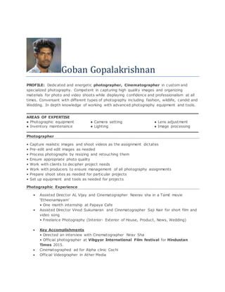 Goban Gopalakrishnan
PROFILE: Dedicated and energetic photographer, Cinematographer in custom and
specialized photography. Competent in capturing high quality images and organizing
materials for photo and video shoots while displaying confidence and professionalism at all
times. Conversant with different types of photography including fashion, wildlife, candid and
Wedding. In depth knowledge of working with advanced photography equipment and tools.
AREAS OF EXPERTISE
● Photographic equipment ● Camera setting ● Lens adjustment
● Inventory maintenance ● Lighting ● Image processing
Photographer
• Capture realistic images and shoot videos as the assignment dictates
• Pre-edit and edit images as needed
• Process photographs by resizing and retouching them
• Ensure appropriate photo quality
• Work with clients to decipher project needs
• Work with producers to ensure management of all photography assignments
• Prepare shoot sites as needed for particular projects
• Set up equipment and tools as needed for projects
Photographic Experience
• Assisted Director AL Vijay and Cinematographer Neerav sha in a Tamil movie
‘Etheenamayam’
• One month internship at Papaya Cafe
• Assisted Director Vinod Sukumaran and Cinematographer Saji Nair for short film and
video song
• Freelance Photography (Interior- Exterior of House, Product, News, Wedding)
 Key Accomplishments
• Directed an interview with Cinematographer Nirav Sha
• Official photographer at Vibgyor International Film festival for Hindustan
Times 2015.
 Cinematographed ad for Alpha clinic Cochi
 Official Videographer in Ather Media
 