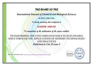 THE BOARD OF THE
International Journal of Chemical and Biological Sciences
(E-ISSN: 2349–2724)
Is hereby awarding this certificate to
BASHIR ABBASI
In recognition of the publication of the paper entitled
TRANSFORMING THE CONTAMINATED SOILS TO SUSTAINABLE
SOILS THROUGH THE APPLICATIONS OF MODERN TECHNOLOGIES
AND PRACTICES
Published in Vol. II issue I
NOTE: For Authentication, click on: http://www.ijcbs.org/Document/Certificate/EXP/CER_103.pdf
 