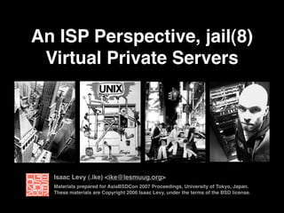 An ISP Perspective, jail(8)
Virtual Private Servers
Materials prepared for AsiaBSDCon 2007 Proceedings, University of Tokyo, Japan.
These materials are Copyright 2006 Isaac Levy, under the terms of the BSD license.
Isaac Levy (.ike) <ike@lesmuug.org>
 