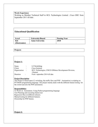 Work Experience
Working as Member Technical Staff in HCL Technologies Limited , Cisco ODC from
September 2011 till date .
Educational Qualification
Level University/Board Passing Year
B.E
(Electronics)
Anna University 2010
Projects
Project 1:
Name : L2 Switching
Client : Cisco Systems
Organization : HCL Technologies, CISCO Offshore Development Division,
Chennai
Duration : From september 2014 till date
Project Description:
The Project is based upon L2 switching, the traffic flow and PNP . Automation is scripting on
PYTHON programming language. The project mainly deals with the different feature testing for
the switch and also the PNP automation.
Responsibilities:
To Work on Automation. Using Python programming language
Test Planning and executing feature test
Regression Run on different releases.
Manual testing for different features.
Ownership for PNP feature.
Project 2:
 