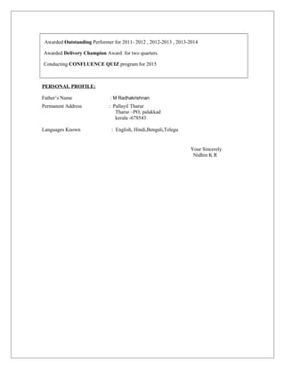 Awarded Outstanding Performer for 2011- 2012 , 2012-2013 , 2013-2014
Awarded Delivery Champion Award for two quarters.
Conducting CONFLUENCE QUIZ program for 2015
PERSONAL PROFILE:
Father’s Name : M Radhakrishnan
Permanent Address : Pallayil Tharur
Tharur –PO, palakkad
kerala -678543
Languages Known : English, Hindi,Bengali,Telegu
Your Sincerely
Nidhin K R
 