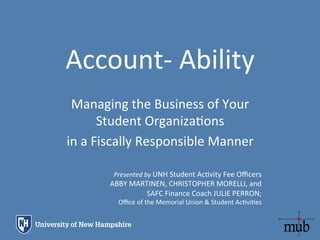 Account-­‐	
  Ability	
  
Managing	
  the	
  Business	
  of	
  Your	
  
Student	
  Organiza;ons	
  	
  
in	
  a	
  Fiscally	
  Responsible	
  Manner	
  
Presented	
  by	
  UNH	
  Student	
  Ac;vity	
  Fee	
  Oﬃcers	
  	
  
ABBY	
  MARTINEN,	
  CHRISTOPHER	
  MORELLI,	
  and	
  	
  
SAFC	
  Finance	
  Coach	
  JULIE	
  PERRON;	
  
Oﬃce	
  of	
  the	
  Memorial	
  Union	
  &	
  Student	
  Ac;vi;es	
  
 