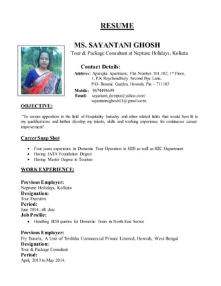 RESUME
MS. SAYANTANI GHOSH
Tour & Package Consultant at Neptune Holidays, Kolkata
Contact Details:
Address: Aparajita Apartment, Flat Number 101,102; 1st Floor,
1, P.K Roychoudhury Second Bye Lane,
P.O- Botanic Garden, Howrah, Pin – 711103
ContactDetail : Mobile: 9674498699
Email: sayantani_dempo@yahoo.com/
sayantannighosh13@gmail.com.
OBJECTIVE:
“To secure apposition in the field of Hospitality Industry and other related fields that would best fit to
my qualifications and further develop my talents, skills and working experience for continuous career
improvement”.
CareerSnap Shot
 Four years experience in Domestic Tour Operation in B2B as well as B2C Department
 Having IATA Foundation Degree
 Having Master Degree in Tourism
WORK EXPERIENCE:
Previous Employer:
Neptune Holidays, Kolkata
Designation:
Tour Executive
Period:
June 2014 , till date
Job Profile:
 Handling B2B queries for Domestic Tours in North East Sector
Previous Employer:
Fly Travels, A Unit of Trishtha Commercial Private Limited, Howrah, West Bengal
Designation:
Tour & Package Consultant
Period:
April, 2013 to May 2014.
 
