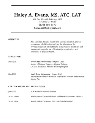 Haley A. Evans, MS, ATC, LAT
400 East Riverside Drive Apt #306
St. George UT 84790
(630) 605-5170
haevans009@gmail.com
!
OBJECTIVE
As a Certified Athletic Trainer and Exercise scientist, provide
prevention, rehabilitation and care for all athletes. To
provide successful, enjoyable and individualized treatment and
recovery through the use of leadership, organization, and
awareness of physical health.
EDUCATION
!
May 2015 Weber State University - Ogden, Utah
Master of Science Degree – Athletic Training
CAATE Accredited Athletic Training Program
!
May 2013 Utah State University - Logan, Utah
Bachelors of Science - Exercise Science and Human Performance
Minor: Art
!
CERTIFICATIONS AND AFFILIATIONS
!
June 2015 BOC Certified Athletic Trainer
!
2010 - Present American Red Cross Volunteer Professional Rescuer CPR/AED
2010– 2014 American Red Cross and Ellis Life Guard Certified
!
!
!
 