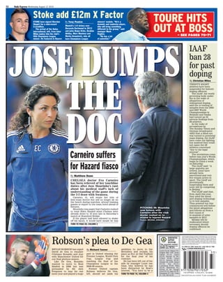 72 Daily Express Wednesday August 12 2015
JOSE DUMPS
THE
DOC
TOURE HITS
OUT AT BOSS– SEE PAGES 70-71
PITCHING IN: Mourinho
was furious with
Carneiro after the club
doctor rushed on to
attend to injured Hazard
Picture: MICHAEL ZEMANEK
Stoke add £12m X Factor
NEWSPAPERS
SUPPORT
RECYCLING
The recycled content
of UK Newspapers in
2009 was 76.2%
Austria 3.50, Belgium 3,
Bulgaria BGN 4.60, Canary
Islands 2.10, Cyprus
2.50, Denmark 24 DKr,
Finland 5.80, France
2.70, Germany 2.50,
Gibraltar Gib £0.80, Greece
2.50, Italy 2.15,
Luxembourg 3.00, Malta
2.20, Netherlands 3,
Norway 32 Nkr, Portugal
[Cont] 2.10, Spain 2.10,
Switzerland SF 4.50, Turkey
TL 7.50, USA $2.00
9770307017032THE EXPRESS 12 AUG 2015. No 36358
33>
Published by Express Newspapers,The Northern & Shell Building, Number 10 Lower Thames Street,
London, EC3R 6EN. Printed by West Ferry Printers Ltd.,Unit A & B , Kimpton Road , Luton LU2 OTA;
Johnstons Press, Outgang Lane, Dinnington, Sheffield, S25 3QE; D C Thomson, 80 Kingsway East,
Dundee DD4 8SL; Independent News & Media,124-144 RoyalAvenue,Belfast BT1 1EB.; Bermont
Impresion S.L Avenida de Alemania 12, 28821 Coslada, Madrid Spain. Deposito Legal no.
TO-394/96; T.F. Print SA, Tenerife; EUROPRINTER SA Zone Aéropole avenue Jean Mermoz B 6041
GOSSELIES. The Daily Express adheres to the ethical and professional standards of the publishing
industry as set out in the Editor’s Code of Practice.
Tel. 0208 612 7000. Outside UK +44(0) 208 612 7000
2015
Published by Express Newspapers,The Northern & Shell Building, Number 10 Lower Thames Street,
London, EC3R 6EN. Printed by West Ferry Printers Ltd., 235 Westferry Road, London, E14 8NX;
Broughton Printers Ltd., Olivers Place, Fulwood, Preston, Lancs, PR2 4WT; Independent News &
Media, 124-144 Royal Avenue, Belfast BT1 1EB. 144 Port Dundas Road, Glasgow G4 OHZ; Integral
Press SA, Miguel Yuste 26, Madrid, Spain. Deposito Legal no. TO-394/96; Kalafolias Group SA,
Athens, Greece; Hora Nova SA, Palma, Mallorca; T.F. Print SA, Tenerife; Morton Newspapers, 2 Esky
Drive, Carn, Portadown, Craigavon, BT63 5YY; Mediteranee Offset Presse, 3 Avenue De Europe, Z.I.
Anjoly, 13127 Vitrolles, France. Printed in Turkey by Dunya Super Veb Ofset A.S. The Daily Express
adheres to the ethical and professional standards of the publishing industry as set out in the
Editor’s Code of Practice.
Tel. 0208 612 7000. Outside UK +44(0) 208 612 7000
2011
ABCDEFGHIJKLPQRS *TUW 1234 WBDS
TWENTY-EIGHT
athletes have been
suspended for historic
doping offences.
The IAAF, the world
governing body under
ﬁre in the wake of
allegations of
widespread doping,
said the re-testing of
samples from the 2005
and 2007 World
Championships in
Helsinki and Osaka
had turned up 32
adverse ﬁndings from
28 athletes.
In the wake of
accusations by
The Sunday Times and
German broadcaster
ARD that a blind eye
was turned to potential
mass doping, the IAAF
have come out ﬁghting
but insisted they could
not name the 28
athletes concerned
“due to the legal
process”.
The revelations come
before this year’s World
Championships, which
begin in China a week
on Saturday.
The IAAF said: “A
large majority are
retired, some have
already been
sanctioned and very
few remain active in
sport. The IAAF are
provisionally
suspending them and
none will be competing
in Beijing.”
The IAAF said that,
from April this year,
they used the latest
anti-doping technology
to re-test samples.
They pointed out this
commenced well before
the latest allegations
and follows on from a
ﬁrst round of
re-analysis of urine
samples in 2012.
Medals will be
reallocated where
necessary should
doping offences be
conﬁrmed.
IAAF
ban 28
for past
doping
By Christian Miles
Robson’s plea to De Gea
BRYAN ROBSON has urged
David de Gea to emulate
Cristiano Ronaldo and stay
with Manchester United for
one ﬁnal glorious season.
Like De Gea, Ronaldo
wanted to move to Real
Madrid in 2008 but was
persuaded by Sir Alex
Ferguson to stay for one
more year and played a huge
part in United winning the
Premier League, World Club
Cup, League Cup and
reaching the ﬁnal of the
Champions League in the
2008-09 season.
Former United captain
Robson believes De Gea,
left, should set aside his
ambition to move to the
Bernabeu and reclaim his
place as No1 at Old Trafford
for the ﬁnal year of his
contract.
He has been left out of the
side by manager Louis van
Gaal, who believes he has
been distracted by Real’s
interest. “You have to be a
TURN TO PAGE 70, COLUMN 4
By Richard Tanner
CHELSEA doctor Eva Carneiro
has been relieved of her touchline
duties after Jose Mourinho’s rant
about his medical staff’s lack of
understanding of the game during
the 2-2 draw with Swansea.
Carneiro, 41, will retain her title of
ﬁrst-team doctor but will no longer sit on
the bench during matches, attend training
games or report to the team hotel ahead of
ﬁxtures.
Mourinho was angry that Carneiro rushed
to treat Eden Hazard when Chelsea were
already down to 10 men late in Saturday’s
match at Stamford Bridge.
If the player had been allowed to shake
off his injury, it would have meant he was
TURN TO PAGE 69, COLUMN 2
Carneiro suffers
for Hazard ﬁasco
By Matthew Dunn
Stoke add £12m X FactorStoke add £12m X FactorSTOKE have signed Xherdan
Shaqiri for a club-record
£12million.
The arrival of the Swiss
international, left, from Inter
Milan makes him the club’s
ﬁfth Champions League
winner. He featured in Bayern
Munich’s 1-0 victory over
Borussia Dortmund in 2013
and joins Bojan Krkic, Ibrahim
Afellay, Marc Muniesa and
Marko Arnautovic, who all
have Champions League
winners’ medals. “He’s a
dynamic and explosive player,
who will bring something
different to the group,” said
manager Mark
Hughes.
“He has a lot
of potential.”
By Tony Paskin
 