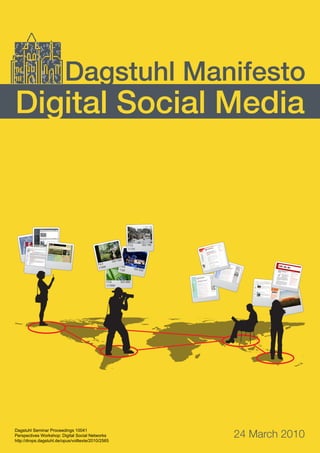 24 March 2010
Digital Social Media
Dagstuhl Manifesto
f 5.6
1/1000
ISO 400
f 3.6
1/20
ISO 200
f 6.3
1/500
ISO 100
f 5.6
1/125
ISO 100
Dagstuhl Seminar Proceedings 10041
Perspectives Workshop: Digital Social Networks
http://drops.dagstuhl.de/opus/volltexte/2010/2565
 