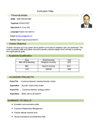 Curriculum Vitae
Personal details
NAME: NAIM FAROOQ WANI
Telephone:+919055175027
Dateof birth:8th of July 1992
Languages:English,Urdu,Kashmiri
E-mail:Naimfarooq2@gmail.com
Address:Nageenbagh(b)soporeKashmir.
Career Objective
To learn and grow up in my career and to perform at my best in whatever role I am positioned. This
suits my present skills and caliber and work towards customer delight which will help in achieving
the organizational goals.
Academic Qualification
Class Board/University Year
MBA (HR & Marketing) Bangalore university 2015
BBA Kashmir university 2013
12TH JKBOSE 2008
ACADEMIC PROJECTS
ProjectTitle : Customer behavior towards Hyundai motors.

Organization : Hyundai motors India limited
ProjectTitle : Customer retention strategy at Bsnl.
Organization : BSNL Jammu & Kashmir
SUMMARY OF SKILLS
 Excellent communications skills.
 Customer Relationship Management.
 Positive attitude towards work.
 Strong motivational and leadership skills.
 