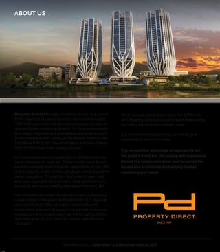 SINCE 1997
PROPERTY DIRECT
PROPERTY DIRECT APARTMENT & TOWN HOME SPECIALISTS
Property Direct Pty Ltd – Property Direct- is a 3 time
BRW Awarded property business that commenced in
1997 in Brisbane and has almost exclusively focused on
delivering new residential projects for local consumption.
Our widely respected and awarded company has brought
to the market a wide variety of residential projects and
sold more than 5,500 new apartments and town homes,
90% of which have been to local buyers
As Brisbane property buyers needs and preferences
have changed, so have we. These trends have buyers
looking outwards from the small apartments in the CBD,
to the suburbs where homes are larger and designed for
owner occupiers. This can be clearly seen in our ‘past
and current project lists’- projects have become more
boutique, and are located further away from the CBD.
This trend has also been recognised by the Queensland
Government in the latest draft of the SE QLD regional
plan stating that “SEQ will take a responsible and
sustainable approach to supporting a growing regional
population, which could reach six million by the 2040s
and more than double from 3.4 million over the next
50 years.”
We encourage you to experience the difference
with Property Direct and look forward to providing
you with a fast and effective sell down.
Our commitment to servicing our clients and
customers is second to none.
The competitive advantage on a project is not
the project itself, but the people with experience
behind the scenes who know how to service the
buyers and acclimatise to changing market
conditions and needs.
ABOUT US
 