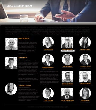 LEADERSHIP TEAM
Our team boasts a wealth of experience - we have an envious reputation for developing targeted and
effective marketing solutions for developments that deliver results. Our dedicated team uses a uniquely
developed approach, we create a complete marketing program, which is tailor-made to match buyers with
sellers. Our contracts and development team are followed up by a talented team of sales professionals.
DAVID BEARD JP
MANAGING DIRECTOR
Over the past 20 years, Dave has won
uncountable awards for success in the
real estate business. Dave’s passion
and integrity has created one of
the largest real estate business’s in
Queensland. This success has been
recognized with 3 separate BRW
Awards and 2 Top Qld 400 Private
Company award.
TIM FRASER
PARTNER
After working with David on many of
Brisbane’s most successful developments
in the early 2000’s, including Emporium
(Fortitude Valley) and Felix and Aurora
(CBD), Tim successfully founded his own
company (Niche Realty Pty Ltd) and from
2005 to 2012, was at the helm of many
successful developments including,
South Central (South Brisbane), Focus
(Chermside), The Barracks (Cannon Hill)
and more recently, East Village at
Cannon Hill.
Tim and David re-merged and bring
with them a dedicated and experienced
project marketing team.
JO PRINCE-GILLES
PROJECT MANAGER
The Jo Prince Gillies name is a high-
profile name associated with high end
residential real estate, including beautiful
beachfront/ waterfront homes, CBD
apartments , Penthouses and Islands .
Jo’s proven skill as a negotiator has allowed
her to represent and manage some of the
largest and most prestigious residential
developments in Australia.
DONNA BEARD
ADMINISTRATION
JACQUI CONIAS
MARKETING MANAGER
ASHLEY NUGENT
PROJECT MANAGER
EMMA HOCKING
MARKETINGMANAGER
JOE LEONARDI
PROJECT MANAGER
SIMON CHIPMAN
PROJECT MANAGER
PROPERTY DIRECT APARTMENT & TOWN HOME SPECIALISTS
GRAHAM GREEN
PROPERTY SALES MANAGER
SUSANTY LIM
SALES EXECUTIVE
MAURIE INFANTI
PROJECT MANAGER
Maurie Infanti comes to Property Direct
with over 20 years of marketing and
sales experience behind him. Having
worked in publishing from 1991 to 2006,
Maurie then began following his other
passion (Real Estate) and forged a
successful sales career from 2006 to
2012. He now utilises all his experiences
and skills in a Project Management role
at Property Direct.
CODY FRASER
SALES EXECUTIVE
PETER VAMVAKARIS
SALES EXECUTIVE
PROJECTS MANAGER
 