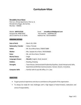 Curriculum-Vitae
Shraddha Arun Rane
Flat no.1, Shreeji Apartment, Plot no. 8,
Shreekrishna Nagar, Borivali (E),
Mumbai – 400066.
Mobile: 8097312520 Email : shraddhacivil94@gmail.com
Passport No.:M4877032 Pan Card No. : AQNPR0213K
(26-12-2014 to 25-12-2024) Aadhaar No.: 625141606837
PERSONAL DETAILS
Date of birth : March 20, 1994
Nationality / Gender : Indian / Female
Father : Mr. Arun Bhiva Rane / 9969573889
Mother : Mrs. Saaylee Arun Rane / 9619166602
Sister : Ms. Juhi Arun Rane / Student
Marital Status : Single
Languages Known : Marathi, English, Hindi, Sanskrit
Hobbies : Reading, Drawing
Strengths : Team Person, Demonstrated leadership Qualities, Good interpersonal skills,
Good Oral and Written Communication, Honest, Sincere, Innovative.
Computer Skills : Familiar with A-cad, Ms-office, C++, Java
OBJECTIVES
• To gain practical experience and also to contribute to the growth of the organization.
• To always be ready for new challenges with a high degree of determination, dedication and
sense of responsibility.
Page 1 of 2
 