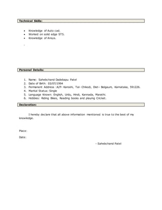 Technical Skills:
 Knowledge of Auto cad.
 Worked on solid edge ST5.
 Knowledge of Ansys.
.
Personal Details:
1. Name: Sahebchand Dadebapu Patel
2. Date of Birth: 03/07/1994
3. Permanent Address :A/P- Karoshi, Tal- Chikodi, Dist– Belgaum, Karnataka, 591226.
4. Marital Status: Single
5. Language Known: English, Urdu, Hindi, Kannada, Marathi.
6. Hobbies: Riding Bikes, Reading books and playing Cricket.
Declaration:
I hereby declare that all above information mentioned is true to the best of my
knowledge.
Place:
Date:
- Sahebchand Patel
 