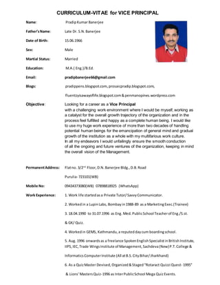 CURRICULUM-VITAE for VICE PRINCIPAL
Name: PradipKumar Banerjee
Father’sName: Late Dr. S.N.Banerjee
Date of Birth: 15.06.1966
Sex: Male
Martial Status: Married
Education: M.A.( Eng.)/B.Ed.
Email: pradipbanerjee66@gmail.com
Blogs: pradippens.blogspot.com, prosaicpradip.blogspot.com,
fluentzyisawayoflife.blogspot.com&penmanopines.wordpress.com
Objective: Looking for a career as a Vice Principal
with a challenging work environment where I would be myself, working as
a catalyst for the overall growth trajectory of the organization and in the
process feel fulfilled and happy as a complete human being. I would like
to use my huge work experience of more than two decades of handling
potential human beings for the emancipation of general mind and gradual
growth of the institution as a whole with my multifarious work culture.
In all my endeavors I would unfailingly ensure the smooth conduction
of all the ongoing and future ventures of the organization, keeping in mind
the overall vision of the Management.
PermanentAddress: Flatno. 3/2nd
Floor,D.N.Banerjee Bldg.,D.B.Road
Purulia- 723101(WB)
Mobile No: 09434373080(WB) 07898818925 (WhatsApp)
Work Experience: 1. Work life startedasa Private Tutor/SavvyCommunicator.
2. Workedin a LupinLabs, Bombayin1988-89 as a MarketingExec.(Trainee)
3. 18.04.1990 to 31.07.1996 as Eng. Med.PublicSchool Teacherof Eng./S.st.
& GK/ Quiz.
4. Workedin GEMS, Kathmandu,a reputeddaycum boardingschool.
5. Aug. 1996 onwardsas a freelance SpokenEnglishSpecialistinBritishInstitute,
IIPS,IEC,Trade WingsInstitute of Management,Sachdeva(New)P.T.College &
InformaticsComputerInstitute (All atB.S.CityBihar/Jharkhand)
6. As a QuizMaster Devised,Organized&Staged“Rotaract Quizzi Quest- 1995”
& Lions’MastersQuiz-1996 as InterPublicSchool Mega QuizEvents.
 