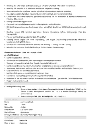  Directing the safe, timely & efficient loading of LPG onto LPG TTs & TWs within our terminal.
 Directing the activities of all personnel responsible for product loading.
 Securing & delivering employee training using internal resources or external providers.
 Report preparation of product movements, inventory, safety & environmental statistics.
 Coordination with other company personnel responsible for rail movement & terminal maintenance
including QC personal.
 Liaising with marketing personnel.
 Communicated with Railway authority for Tank Wagon Loading Planning.
 LPG bottling operations, rake loading operations using (TAS) & Achieved 100% loading operation through
TAS.
 Handling various LPG terminal operations- General Operations, Safety, Maintenance, Pipe Line
Transfer(PLT)
 Pre and post loading inspection for both TTs and TW
 Meeting various targets-Tank Truck (TT) Loading, Tank Wagon (TW) loading operations to other OMC
Locations including HPCL plants.
 Minimize the stock losses while PLT Transfer, LPG Bottling, TT loading and TW Loading.
 Minimize the operation time in TW loading activities to avoid the demurrage
UB ENGINEERING LTD. (June. 2011 to Sept. 2012)
As a Field Engineer
 Mentoring operation activities.
 Assist in permit development, safe operating procedures prior to startup.
 Work permit issuer (Hot Work, Cold Work & Electrical Work Permit).
 Mentoring and more importantly, leading field functionaries to ensure operation efficiency
 Supervising Maintenance and operation workers, contract skilled workers and deploying them on jobs
 Give instructions and order to subordinates.
 Monitored job-works to complete within optimum time.
 Maintained history of equipment/machinery and PM schedule
 Inspection of the machine for various maintenance like Preventive, Operational & Cyclic Maintenance.
 Prepare maintenance report.
TrainingsTrainings
 Undergone training with:
– Serve as Data Analyst in Petroleum Conservation Research Association ( PCRA ) on the
payroll of Mass Management Services Pvt. Ltd. ( 2 months weekdays training on
stipend basis )
– Safety training in GAIL (Gas Authority India Ltd.) Pata (U.P.)
Personal DossierPersonal Dossier
Name : Amrendra Singh
Sex : Male
Nationality : Indian
Date of Birth : 15 March 1989
Marital Status : Unmarried
Employment Status : Currently Working (In India)
 Passport DetailsPassport Details
Passport No. : J9658286
Place of Issue : Lucknow
 