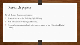 We will discuss three research papers :-
1. A new framework for Building digital library .
2. Rich interaction in the Digital Library .
3. Comprehensive personalized Information access in an Education Digital
Library .
Research papers
 