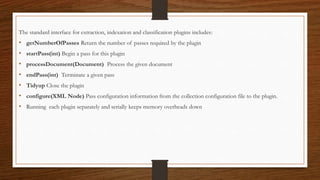 The standard interface for extraction, indexation and classification plugins includes:
• getNumberOfPasses Return the number of passes required by the plugin
• startPass(int) Begin a pass for this plugin
• processDocument(Document) Process the given document
• endPass(int) Terminate a given pass
• Tidyup Close the plugin
• configure(XML Node) Pass configuration information from the collection configuration file to the plugin.
• Running each plugin separately and serially keeps memory overheads down
 