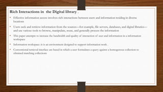 Rich Interactions in the Digital library .
• Effective information access involves rich interactions between users and information residing in diverse
locations
• Users seek and retrieve information from the sources—for example, file servers, databases, and digital libraries—
and use various tools to browse, manipulate, reuse, and generally process the information
• This paper attempts to increase the bandwidth and quality of interaction of user and information in a information
workspace
• Information workspace :it is an environment designed to support information work .
• Conventional retrieval interface are based in which a user formulates a query against a homogenous collection to
obtained matching collections
 
