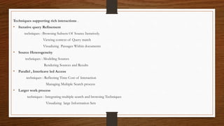 Techniques supporting rich interactions .
• Iterative query Refinement
techniques : Browsing Subsets Of Source Iteratively.
Viewing context of Query match
Visualizing Passages Within documents
• Source Heterogeneity
techniques : Modeling Sources
Rendering Sources and Results
• Parallel , Interleave led Access
techniques : Reflecting Time Cost of Interaction
Managing Multiple Search process
• Larger work process
techniques : Integrating multiple search and browsing Techniques
Visualizing large Information Sets
 