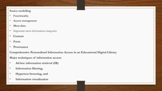 Source modelling
• Functionality
• Access management
• Meta data .
• Important meta information categories
• Content
• Form
• Provenance
Comprehensive Personalized Information Access in an Educational Digital Library
Major techniques of information access:
• Ad-hoc information retrieval (IR)
• Information filtering,
• Hypertext browsing, and
• Information visualization
 
