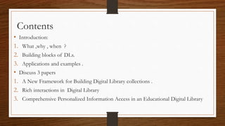 • Introduction:
1. What ,why , when ?
2. Building blocks of DLs.
3. Applications and examples .
• Discuss 3 papers
1. A New Framework for Building Digital Library collections .
2. Rich interactions in Digital Library
3. Comprehensive Personalized Information Access in an Educational Digital Library
Contents
 