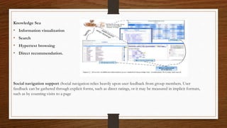 Knowledge Sea
• Information visualization
• Search
• Hypertext browsing
• Direct recommendation.
Social navigation support :Social navigation relies heavily upon user feedback from group members. User
feedback can be gathered through explicit forms, such as direct ratings, or it may be measured in implicit formats,
such as by counting visits to a page
 