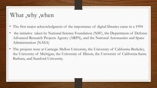 • The first major acknowledgment of the importance of digital libraries came in a 1994
• the initiative taken by National Science Foundation (NSF), the Department of Defense
Advanced Research Projects Agency (ARPA), and the National Aeronautics and Space
Administration (NASA)
• The projects were at Carnegie Mellon University, the University of California-Berkeley,
the University of Michigan, the University of Illinois, the University of California-Santa
Barbara, and Stanford University.
What ,why ,when
 