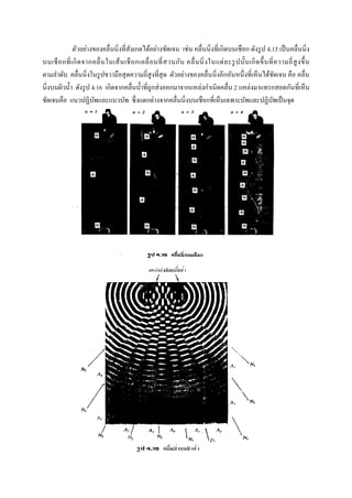 ตัวอย่างของคลื่นนิ่งที่สังเกตได้อย่างชัดเจน เช่น คลื่นนิ่งที่เกิดบนเชือก ดังรูป 4.15 เป็นคลื่นนิ่ง
บนเชือกที่เกิดจากคลื่นในเส้นเชือกเคลื่อนที่สวนกัน คลื่นนิ่งในแต่ละรูปนั้นเกิดขึ้นที่ความถี่สูงขึ้น
ตามลาดับ คลื่นนิ่งในรูปขวามือสุดความถี่สูงที่สุด ตัวอย่างของคลื่นนิ่งอีกอันหนึ่งที่เห็นได้ชัดเจน คือ คลื่น
นิ่งบนผิวน้า ดังรูป 4.16 เกิดจากคลื่นน้าที่ถูกส่งออกมาจากแหล่งกาเนิดคลื่น 2 แหล่งมาแทรกสอดกันที่เห็น
ชัดเจนคือ แนวปฏิบัพและแนวบัพ ซึ่งแตกต่างจากคลื่นนิ่งบนเชือกที่เห็นเฉพาะบัพและปฏิบัพเป็นจุด
 