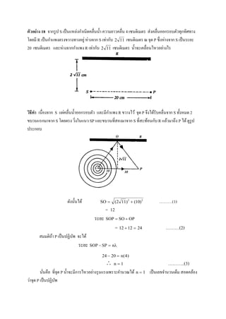 ตัวอย่าง 18 จากรูป S เป็นแหล่งกาเนิดคลื่นน้า ความยาวคลื่น 4 เซนติเมตร ส่งคลื่นออกรอบตัวทุกทิศทาง
โดยมี R เป็นกาแพงตรงขวางทางอยู่ ห่างจาก S เท่ากับ 2 11 เซนติเมตร ณ จุด P ซึ่งห่างจาก S เป็นระยะ
20 เซนติเมตร และห่างจากกาแพง R เท่ากับ 2 11 เซนติเมตร น้าจะเคลื่อนไหวอย่างไร
วิธีทา เนื่องจาก S แผ่คลื่นน้าออกรอบตัว และมีกาแพง R ขวางไว้ จุด P จึงได้รับคลื่นจาก S ทั้งหมด 2
ขบวนแรกมาจาก S โดยตรง วิ่งในแนว SP และขบวนที่สองมาจาก S ที่สะท้อนกับ R แล้วมาถึง P ได้ดูรูป
ประกอบ
ดังนั้นได้ S  ( ) ( )2 11 102 2
……….(1)
= 12
ระยะ SOP SO OP 
= 12 12 24  ………(2)
สมมติถ้า P เป็นปฏิบัพ จะได้
ระยะ SOP SP n  
24 20 4  n( )
 n  1 ………..(3)
นั่นคือ ที่จุด P น้าจะมีการไหวอย่างรุนแรงเพราะคานวณได้ n  1 เป็นเลขจานวนเต็ม สอดคล้อง
ว่าจุด P เป็นปฏิบัพ
 
