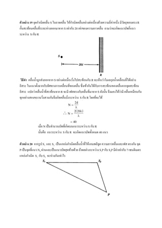 ตัวอย่าง 19 จุดกาเนิดคลื่น S ในถาดคลื่น ให้กาเนิดคลื่นอย่างต่อเนื่องด้วยความถี่ค่าหนึ่ง มีวัตถุขอบตรง R
กั้นสะท้อนคลื่นที่ระยะห่างออกมาจาก S เท่ากับ 20 เท่าของความยาวคลื่น ถามว่าจะเกิดแนวบัพกี่แนว
ระหว่าง S กับ R
วิธีทา คลื่นน้าถูกส่งออกจาก S อย่างต่อเนื่องวิ่งไปสะท้อนกับ R จะเห็นว่าโมเลกุลน้าเคลื่อนที่ได้อย่าง
อิสระ ในแนวตั้งฉากกับทิศทางการเคลื่อนที่ของคลื่น ซึ่งเข้ากันได้กับการสะท้อนของคลื่นจากจุดสะท้อน
อิสระ แปลว่าคลื่นน้าที่สะท้อนจาก R จะมี เฟสตรงกับคลื่นที่มาจาก S ดังนั้น จึงมองได้ว่ามี คลื่นเหมือนกัน
ทุกอย่างสองขบวนวิ่งสวนกันจึงเกิดคลื่นนิ่งระหว่าง S กับ R โดยที่จะได้
 
2d

  
 
2 20

 40
เมื่อ N เป็นจานวนบัพที่เกิดบนแนวระหว่าง S กับ R
นั้นคือ แนวระหว่าง S กับ R จะเกิดแนวบัพทั้งหมด 40 แนว
ตัวอย่าง 20 จากรูป S1 และ S2 เป็นแหล่งกาเนิดคลื่นน้าที่ให้แอมพลิจูด ความยาวคลื่นและเฟส ตรงกัน จุด
P เป็นจุดที่แนว N4 ผ่านและเป็นแนวบัพสุดท้ายด้วย ถ้าผลต่างระหว่าง S1P กับ S2P มีค่าเท่ากับ 7 เซนติเมตร
แหล่งกาเนิด S1 กับ S2 จะห่างกันเท่าไร
 