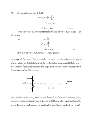 วิธีทา เนื่องจากจุด P มีแนว N4 ผ่าน ดังนั้นได้
S S n1 2
1
2
   






7 3
1
2
 






   2 cm ……….(1)
โจทย์กาหนดว่าแนว N4 เป็นแนวบัพสุดท้ายที่เกิดขึ้น แสดงว่าระหว่าง S1 กับ S2 จะมี บัพ
ทั้งหมด 8 จุด
จาก  
2d

 8
2
2

L
d  8 cm ………(2)
นั่นคือ ระยะระหว่าง S1 กับ S2 เท่ากับ 8 S1 กับ S2 เซนติเมตร
ตัวอย่าง 21 คลื่นน้าหน้าตรงต่อเนื่อง ความยาวคลื่น 4 เซนติเมตร เคลื่อนที่ปะทะสิ่งกีดขวางซึ่งมีช่องห่าง
กัน 10 เซนติเมตร ทาให้คลื่นน้าที่เคลื่อนผ่านสิ่งกีดขวาง ไปแล้วเกิดการแทรกสอดจนได้คลื่นนิ่ง เสมือนว่า
ช่อง 2 ช่องเล็กๆ นั้นเป็นแหล่งกาเนิดคลื่นอาพันธ์ ดังรูป จงคานวณความกว้างของแนว A0 ตรงจุดสังเกต
ซึ่งอยู่ห่างจากช่องทั้งสองเป็นระยะ 1 เมตร
วิธีทา โจทย์กาหนดให้ S1 และ S2 เป็นแหล่งกาเนิดคลื่นอาพันธ์ และเนื่องจากหน้าคลื่นปะทะ S1 และ S2
พร้อมกัน กังนั้นเฟสของคลื่นจาก S1 และ S2 จึงตรงกัน ทาให้ได้แนวเส้นประจากรูปที่โจทย์กาหนดเป็น
แนว A0 ถ้าเราจะหาความกว้างของแนว A0 ตรงจุดสังเกตซึ่งห่างออกไป 1 m เราจะต้องพิจารณา N1 ดังนี้
 