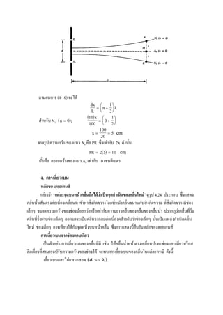 ตามสมการ (4-10) จะได้
dx
L
n 






1
2

สาหรับ N1  n  0 ;
 10
100
0
1
2
x
 






x  
100
20
5 cm
จากรูป ความกว้างของแนว A0 คือ PR ซึ่งเท่ากับ 2x ดังนั้น
PR   2 5 10 cm
นั่นคือ ความกว้างของแนว A0 เท่ากับ 10 เซนติเมตร
ง. การเลี้ยวเบน
หลักของฮอยเกนส์
กล่าวว่า “แต่ละจุดบนหน้าคลื่นถือได้ว่าเป็นจุดกาเนิดของคลื่นใหม่” ดูรูป 4.24 ประกอบ ซึ่งแสดง
คลื่นน้าเส้นตรงต่อเนื่องเคลื่อนที่ เข้าหาสิ่งกีดขวางโดยที่หน้าคลื่นขนานกับสิ่งกีดขวาง ที่สิ่งกีดขวางมีช่อง
เล็กๆ ขนาดความกว้างของช่องน้อยกว่าหรือเท่ากับความยาวคลื่นของคลื่นของคลื่นน้า ปรากฏว่าคลื่นที่วิ่ง
คลื่นที่วิ่งผ่านช่องเล็กๆ ออกมาจะเป็นคลื่นวงกลมต่อเนื่องคล้ายกับว่าช่องเล็กๆ นั้นเป็นแหล่งกาเนิดคลื่น
ใหม่ ช่องเล็กๆ อาจเทียบได้กับจุดหนึ่งบนหน้าคลื่น ซึ่งการแสดงนี้ยืนยันหลักของฮอยเกนส์
การเลี้ยวเบนจากช่องแคบเดี่ยว
เป็นตัวอย่างการเลี้ยวเบนของคลื่นที่ดี เช่น ให้คลื่นน้าหน้าตรงเคลื่อนปะทะช่องแคบเดี่ยวหรือส
ลิตเดี่ยวที่สามารถปรับความกว้างของช่องได้ จะพบการเลี้ยวเบนของคลื่นในแต่ละกรณี ดังนี้
เลี้ยวเบนและไม่แทรกสอด  d  
 