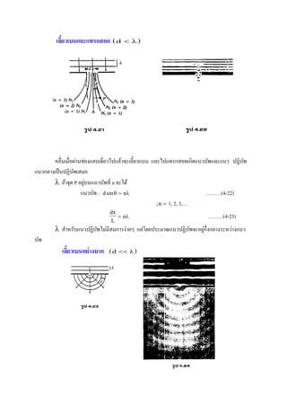 เลี้ยวเบนและแทรกสอด  d  
คลื่นเมื่อผ่านช่องแคบเดี่ยวไปแล้วจะเลี้ยวแบน และไปแทรกสอดเกิดแนวบัพและแนว ปฏิบัพ
แนวกลางเป็นปฏิบัพเสมอ
 ถ้าจุด P อยู่บนแนวบัพที่ n จะได้
แนวบัพ : d nsin  ………(4-22)
;n  1, 2, 3,…
dx
L
n  ………(4-23)
 สาหรับแนวปฏิบัพไม่มีสมการง่ายๆ แต่โดยประมาณแนวปฏิบัพจะอยู่กึ่งกลางระหว่างแนว
บัพ
เลี้ยวเบนอย่างมาก  d  
 