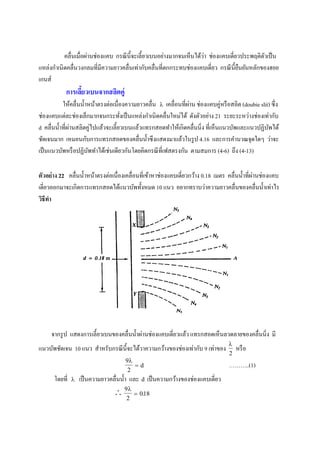 คลื่นเมื่อผ่านช่องแคบ กรณีนี้จะเลี้ยวเบนอย่างมากจนเห็นได้ว่า ช่องแคบเดี่ยวประพฤติตัวเป็น
แหล่งกาเนิดคลื่นวงกลมที่มีความยาวคลื่นเท่ากับคลื่นที่ตกกระทบช่องแคบเดี่ยว กรณีนี้ยืนยันหลักของฮอย
เกนส์
การเลี้ยวเบนจากสลิตคู่
ให้คลื่นน้าหน้าตรงต่อเนื่องความยาวคลื่น  เคลื่อนที่ผ่าน ช่องแคบคู่หรือสลิต (doubie slit) ซึ่ง
ช่องแคบแต่ละช่องเล็กมากจนกระทั่งเป็นแหล่งกาเนิดคลื่นใหม่ได้ ดังตัวอย่าง 21 ระยะระหว่างช่องเท่ากับ
d คลื่นน้าที่ผ่านสลิตคู่ไปแล้วจะเลี้ยวเบนแล้วแทรกสอดทาให้เกิดคลื่นนิ่ง ที่เห็นแนวบัพและแนวปฏิบัพได้
ชัดเจนมาก เหมอนกับการแทรกสอดของคลื่นน้าซึงแสดงมาแล้วในรูป 4.16 และการคานวณจุดใดๆ ว่าจะ
เป็นแนวบัพหรือปฏิบัพทาได้เช่นเดียวกันโดยคิดกรณีที่เฟสตรงกัน ตามสมการ (4-6) ถึง (4-13)
ตัวอย่าง 22 คลื่นน้าหน้าตรงต่อเนื่องเคลื่อนที่เข้าหาช่องแคบเดี่ยวกว้าง 0.18 เมตร คลื่นน้าที่ผ่านช่องแคบ
เดี่ยวออกมาจะเกิดการแทรกสอดได้แนวบัพทั้งหมด 10 แนว อยากทราบว่าความยาวคลื่นของคลื่นน้าเท่าไร
วิธีทา
จากรูป แสดงการเลี้ยวเบนของคลื่นน้าผ่านช่องแคบเดี่ยวแล้ว แทรกสอดเห็นลวดลายของคลื่นนิ่ง มี
แนวบัพชัดเจน 10 แนว สาหรับกรณีนี้จะได้วาความกว้างของช่องเท่ากับ 9 เท่าของ

2
หรือ
9
2

 d ………..(1)
โดยที่  เป็นความยาวคลื่นน้า และ d เป็นความกว้างของช่องแคบเดี่ยว
 9
2
018

 .
 