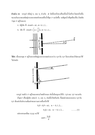 ตัวอย่าง 24 จากรูป สลิตคู่ S1 และ S2 ห่างกัน d มีคลื่นหน้าตรงเป็นคลื่นน้าวิ่งเข้าหาโดยหน้าคลื่น
ขนานกับแนวของสลิตคุ่การแทรกสอดกันของคลื่นน้าที่จุด P จะเกิดขึ้น จงพิสูจน์ว่าที่จุดที่จะเป็น (โดยคิด
ว่าจุด P อยู่ไกลมาก)
ก. ปฏิบัพ ถ้า d nsin  ; n= 0, 1, 2,…
ข. บัพ ถ้า d nsin ;  






1
2
n= 0, 1, 2,…
วิธีทา เนื่องจากจุด P อยู่ไกลจากสลิตคู่มากการหาผลต่างระหว่าง S2P กับ S1P จึงกระทาตรงไปตรงมาได้
ไม่ง่ายนัก
จากรูป สมติว่า P อยู่ไกลมากตามโจทย์กาหนด ดังนั้นจึงอนุมานได้ว่า S2P และ S1P ขนานกัน
ถ้าจุด P เป็นปฏิบัพ แสดงว่า S1 และ S2 ส่งคลื่นไปเสริมกัน ซึ่งผลต่างของระยะทาง S2P กับ
S1P ต้องเท่ากับจานวนเต็มเท่าของความยาวคลื่นหรือได้
S P S P n2 1  ; n = 0, 1, 2,…
S Q n2  ; n = 0, 1, 2,… ………(1)
แต่จากสามเหลี่ยม S1S2Q จะได้
sin 
S Q
d
2
 