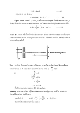 S Q d2  sin ..…….(2)
จากสมการ (1) และ (2) จะได้
d nsin ;  n = 0, 1, 2,… ………(3)
ถ้าจุด P เป็นบัพ แสดงว่า S1 และ S2 ส่งคลื่นไปหักล้างกันที่จุด P ซึ่งผลต่างของระยะทาง S2P
กับ S1P ต้องเท่ากับจานวนครึ่งเท่าของความยาวคลื่น และในทานองเดียวกับปฏิบัพจะสามารถแสดงได้ว่า
d nsin ;  






1
2
n= 0, 1, 2,… ……….(4)
ตัวอย่าง 25 จากรูป คลื่นน้าเคลื่อนที่ผ่านช่องเปิดแคบๆ ช่องหนึ่งแล้วเกิดแทรกสอด พบว่าที่ระยะห่าง
จากช่องเปิดออกไป 20 เมตร แนวปฏิบัพกลางมีความกว้าง 2 เมตร ถ้าช่องเปิดกว้าง 0.5เมตร จงคานวณ
ความยาวคลื่นของคลื่นน้า
วิธีทา จากรูป AB เป็นความกว้างของแนวปฏิบัพกลาง ความกว้าง AB นี้จะยิ่งมากถ้าช่องแคบมีขนาด
ความกว้างลดลง จุด A และ B จะต้องมีแนวบัพที่ 1 ผ่าน ดังนั้น x
AB

2
จะได้
จาก
dx
L
n 
  
 
05 1
20
1
.
 
 
1
4
m
  2 5. cm
นั่นคือ ความยาวคลื่นของคลื่นน้ามีค่า 2.5 เซนติเมตร
หมายเหตุ ถ้าอยากทราบว่าแนวปฏิบัพแรกถัดจากแนวกลางจะอยู่สูงจากจุด 0 เท่าไร จะสามารถ
คานวณได้อย่างคร่าวๆ โดยใช้สมการ
แนวปฏิบัพ  d
dx
L
nsin ;   






1
2
n = 0, 1, 2,…
สมการ นี้เป็นการประมาณเท่านั้น และจะได้
 