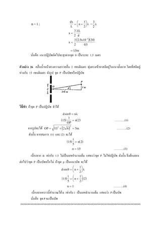 n= 1 ; dx
L
n 






1
2
 =
3
2

x
L
d

3
2

  
x
x


3
2
2 5 10 20
05
2
.
.
 15. m
นั่นคือ แนวปฏิบัพถัดไปจะสุงจากจุด 0 เป็นระยะ 1.5 เมตร
ตัวอย่าง 26 คลื่นน้าหน้าตรงความยาวคลื่น 2 เซนติเมตร พุ่งตรงเข้าหาสลิตคู่ในแนวตั้งฉาก โดยที่สลิตคู่
ห่างกัน 15 เซนติเมตร ดังรูป จุด P เป็นบัพหรือปฏิบัพ
วิธีทา ถ้าจุด P เป็นปฏิบัพ จาได้
d nsin 
   15
1
2
OP
n ………..(1)
จากรูปจะได้    OP m  1 2 6 5
2 2
………..(2)
ดังนั้น จากสมการ (1) และ (2) จะได้
   15
1
5
2 n
n  15. ………..(3)
เนื่องจาก n เท่ากับ 1.5 ไม่เป็นเลขจานวนเต็ม แสดงว่าจุด P ไม่ใช่ปฏิบัพ ดังนั้น จึงต้องลอง
ต่อไปว่าจุด P เป็นบัพหรือไม่ ถ้าจุด p เป็นแนวบัพ จะได้
d nsin  






1
2
 15
1
5
  n 






1
2
2
n  1 ………..(4)
เนื่องจากคราวนี้คานวณได้n เท่ากับ 1 เป็นเลขจานวนเต็ม แสดงว่า P เป็นบัพ
นั่นคือ จุด P จะเป็นบัพ
************************************************************************************
 