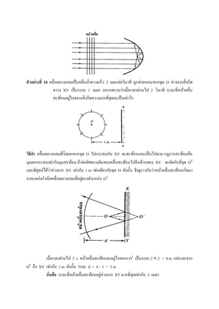 ตัวอย่างที่ 10 คลื่นดลวงกลมเป็นคลื่นน้ำควำมเร็ว 2 เมตรต่อวินำที ถูกส่งออกมำจำกจุด O ห่ำงจำกสิ่งกีด
ขวำง XY เป็นระยะ 1 เมตร อยำกทรำบว่ำเมื่อเวลำผ่ำนไป 2 วินำที ระยะที่หน้ำคลื่น
สะท้อนอยู่ไกลจำกสิ่งกีดขวำงมำกที่สุดจะเป็นเท่ำไร
วิธีทา คลื่นดลวงกลมที่วิ่งออกจากจุด O ไปกระทบกับ XY จะสะท้อนและเป็นไปตาม กฎการสะท้อนคือ
มุมตกกระทบเท่ากับมุมสะท้อน ถ้าต่อทิศทางเดินของคลื่นสะท้อนไปอีกด้านของ XY จะตัดกันที่จุด O
และพิสูจน์ได้ว่าห่างจาก XY เท่ากับ 1 m เช่นเดียวกับจุด O ดังนั้น จึงดูราวกับว่าหน้าคลื่นสะท้อนเกิดมา
จากแหล่งกาเนิดคลื่นดลวงกลมที่อยู่ตรงตาแหน่ง O
เมื่อเวลาผ่านไป 2 s หน้าคลื่นสะท้อนจะอยู่ไกลจาก O เป็นระยะ 2  2 = 4 m แต่ระยะจาก
O ถึง XY เท่ากับ 1 m ดังนั้น ระยะ d = 4 – 1 = 3 m
นั่นคือ ระยะที่หน้าคลื่นสะท้อนอยู่ห่างจาก XY มากที่สุดเท่ากับ 3 เมตร
 