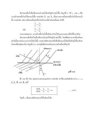 พิจารณาคลื่นน้าที่เคลื่อนจากบริเวณน้าลึกเข้าสู่บริเวณน้าตื้น ดังรูปที่ 11 ให้ v1 และ v2 เป็น
ความเร็วของคลื่นในน้าลึกและน้าตื้น ตามลาดับ 1 และ 2 เป็นความยาวคลื่นของคลื่นในน้าลึกและน้า
ตื้น ตามลาดับ แต่ความถี่ของคลื่นต่อเนื่องในตัวกลางที่ต่างกันคงที่เสมอ จึงได้
v v1
1
2
2 

หรือ
v
v
1
2
1
2



จากการทดลองว่า ความเร็วคลื่นในน้าตื้นน้อยกว่าในน้าลึกและความยาวคลื่นก็สั้นกว่าด้วย
พิจารณากรณีคลื่นน้าเคลื่อนที่จากบริเวณน้าลึกสู่บริเวณน้าตื้น โดยที่ทิศทางการเคลื่อนที่ของ
มันไม่ตั้งฉากกับแนวระหว่างน้าลึกน้าตื้น จะพบว่าทิศทางของคลื่นที่เคลื่อนจากน้าลึกเมื่อเข้าสุ่น้าตื้นแล้วจะ
หักเหเปลี่ยนทิสทางไป ดังรูปที่ 4.12 สาเหตุที่คลื่นหักเหเกิดจากความเร็วคลื่นเปลี่ยนไป
รูปที่ 4.12
1 และ 2 เรียก มุมตกกระทบและมุมหักเห ตามลาดับ จะได้ความสัมพันธ์ระหว่าง v1 , v2,
1 1 1 และ 2 ดังนี้
sin
sin
1
2




  
1
2
1
2
v
v
n ……..(4-5)
โดยที่ n เป็นดรรชนีหักเหของน้าตื้นเทียบน้าลึก
 