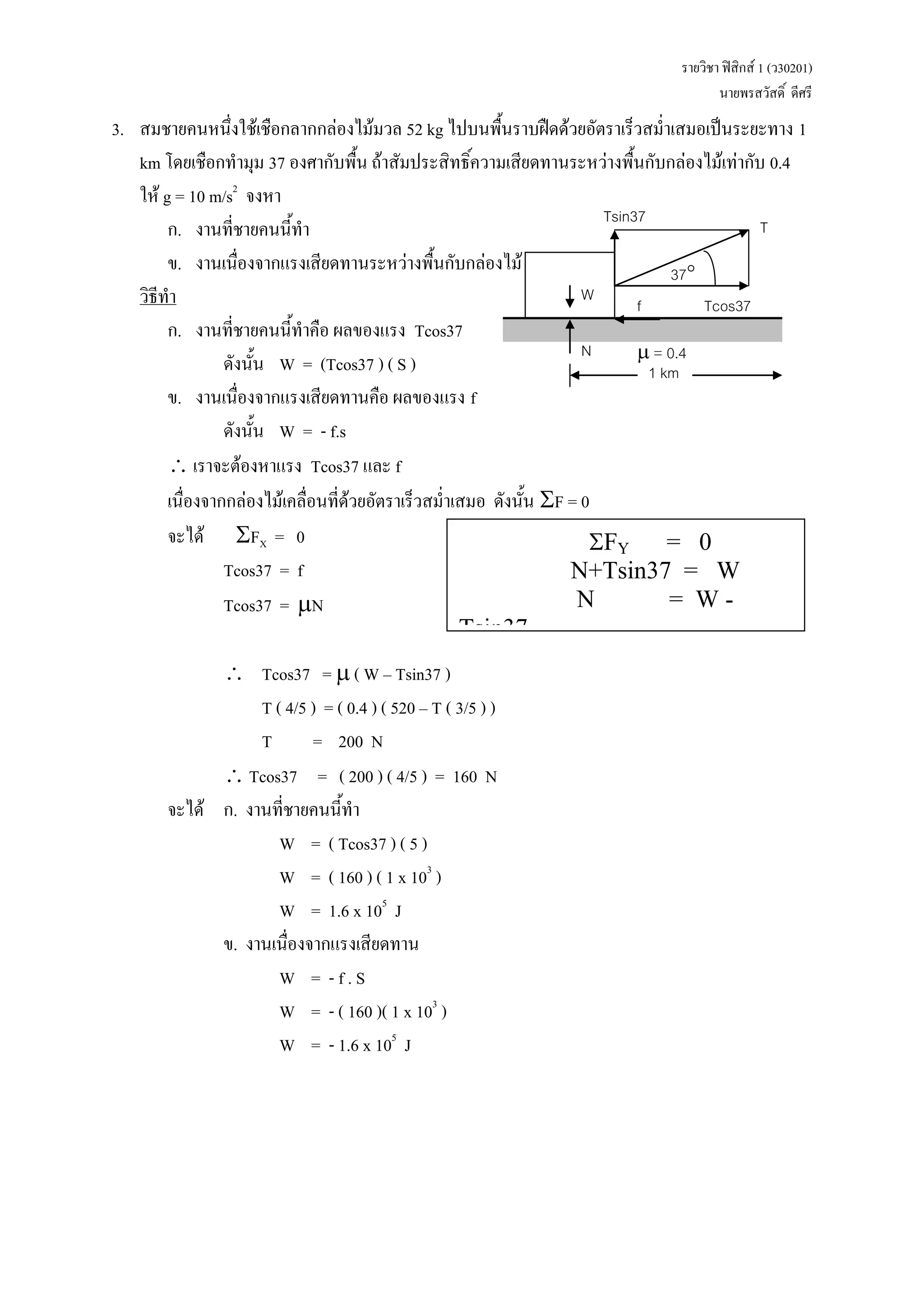 รายวิชา ฟิสิกส์ 1 (ว30201) 
นายพรสวัสดิ์ ดีศรี 
3. สมชายคนหนึ่งใช้เชือกลากกล่องไม้มวล 52 kg ไปบนพื้นราบฝืดด้วยอัตราเร็วสม่าเสมอเป็นระยะทาง 1 km โดยเชือกทามุม 37 องศากับพื้น ถ้าสัมประสิทธิ์ความเสียดทานระหว่างพื้นกับกล่องไม้เท่ากับ 0.4 ให้ g = 10 m/s2 จงหา 
ก. งานที่ชายคนนี้ทา 
ข. งานเนื่องจากแรงเสียดทานระหว่างพื้นกับกล่องไม้ 
วิธีทา 
ก. งานที่ชายคนนี้ทาคือ ผลของแรง Tcos37 
ดังนั้น W = (Tcos37 ) ( S ) 
ข. งานเนื่องจากแรงเสียดทานคือ ผลของแรง f 
ดังนั้น W = - f.s 
 เราจะต้องหาแรง Tcos37 และ f 
เนื่องจากกล่องไม้เคลื่อนที่ด้วยอัตราเร็วสม่าเสมอ ดังนั้น F = 0 
จะได้ FX = 0 
Tcos37 = f 
Tcos37 = N 
 Tcos37 =  ( W – Tsin37 ) 
T ( 4/5 ) = ( 0.4 ) ( 520 – T ( 3/5 ) ) 
T = 200 N 
 Tcos37 = ( 200 ) ( 4/5 ) = 160 N 
จะได้ ก. งานที่ชายคนนี้ทา 
W = ( Tcos37 ) ( 5 ) 
W = ( 160 ) ( 1 x 103 ) 
W = 1.6 x 105 J 
ข. งานเนื่องจากแรงเสียดทาน 
W = - f . S 
W = - ( 160 )( 1 x 103 ) 
W = - 1.6 x 105 J 
FY = 0 
N+Tsin37 = W 
N = W - Tsin37 
W 
37 
N 
f 
Tsin37 
Tcos37 
T 
 = 0.4 
1 km  