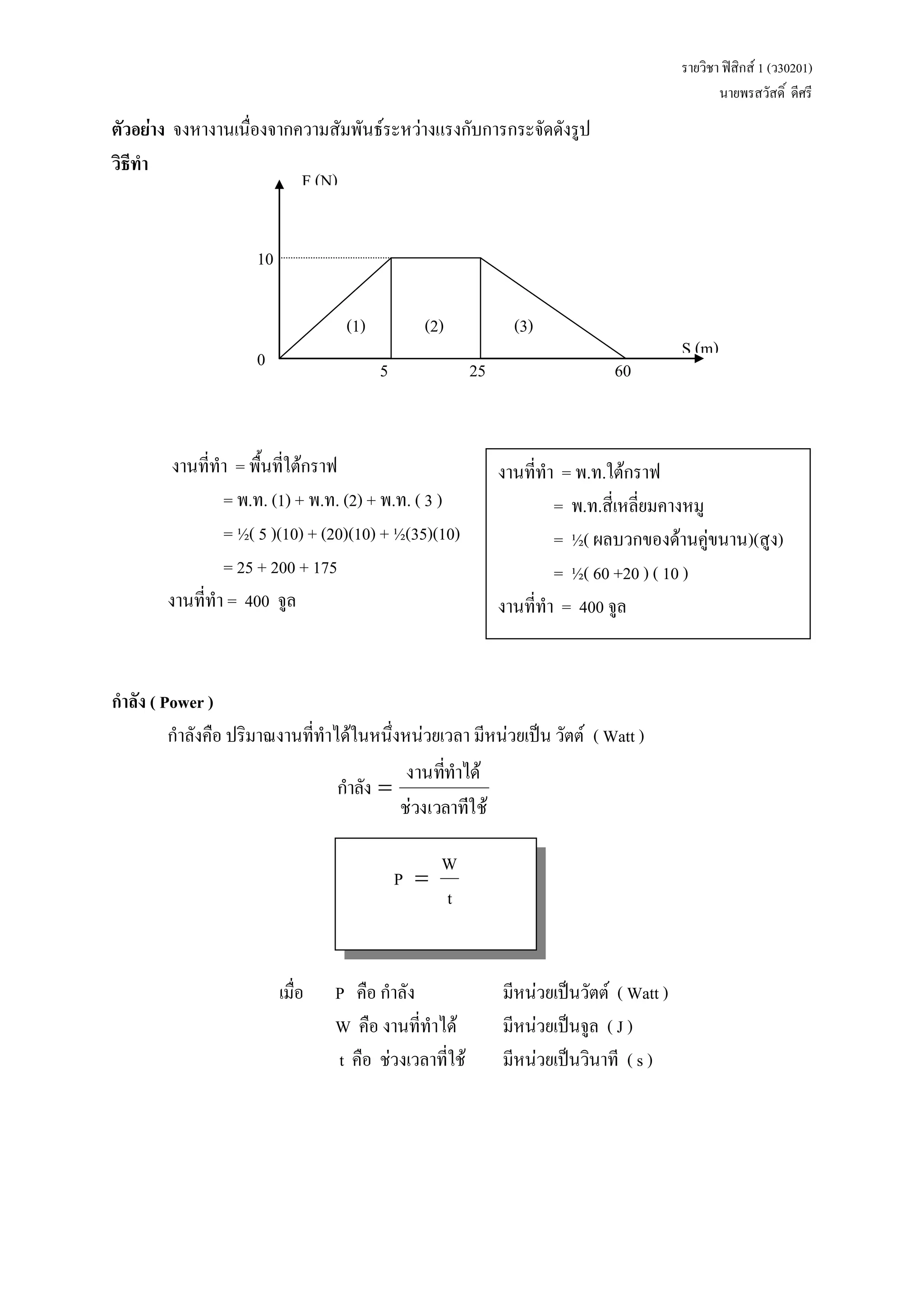 รายวิชา ฟิสิกส์ 1 (ว30201) 
นายพรสวัสดิ์ ดีศรี 
ตัวอย่าง จงหางานเนื่องจากความสัมพันธ์ระหว่างแรงกับการกระจัดดังรูป 
วิธีทา 
งานที่ทา = พื้นที่ใต้กราฟ 
= พ.ท. (1) + พ.ท. (2) + พ.ท. ( 3 ) 
= ½( 5 )(10) + (20)(10) + ½(35)(10) 
= 25 + 200 + 175 
งานที่ทา = 400 จูล 
กาลัง ( Power ) 
กาลังคือ ปริมาณงานที่ทาได้ในหนึ่งหน่วยเวลา มีหน่วยเป็น วัตต์ ( Watt ) 
ช่วงเวลาที่ ใช้ 
งานที่ทา ได้ 
กา ลัง  
t 
W 
P  
เมื่อ P คือ กาลัง มีหน่วยเป็นวัตต์ ( Watt ) 
W คือ งานที่ทาได้ มีหน่วยเป็นจูล ( J ) 
t คือ ช่วงเวลาที่ใช้ มีหน่วยเป็นวินาที ( s ) 
งานที่ทา = พ.ท.ใต้กราฟ 
= พ.ท.สี่เหลี่ยมคางหมู 
= ½( ผลบวกของด้านคู่ขนาน)(สูง) 
= ½( 60 +20 ) ( 10 ) 
งานที่ทา = 400 จูล 
(1) 
S (m) 
F (N) 
(2) (3) 
10 
0 5 25 60 
 