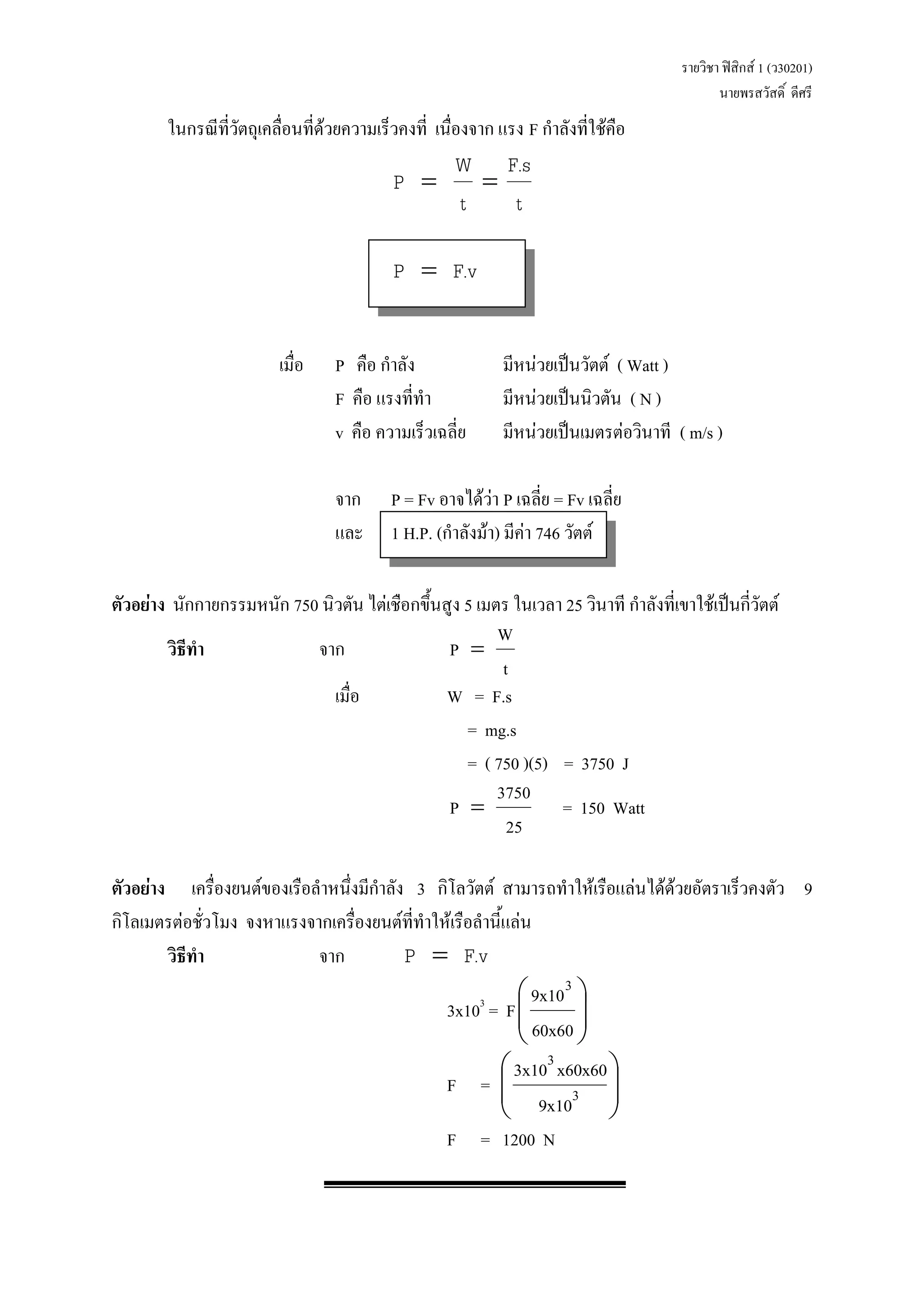 รายวิชา ฟิสิกส์ 1 (ว30201) 
นายพรสวัสดิ์ ดีศรี 
ในกรณีที่วัตถุเคลื่อนที่ด้วยความเร็วคงที่ เนื่องจาก แรง F กาลังที่ใช้คือ 
t 
F.s 
t 
W 
P   
P  F.v 
เมื่อ P คือ กาลัง มีหน่วยเป็นวัตต์ ( Watt ) 
F คือ แรงที่ทา มีหน่วยเป็นนิวตัน ( N ) 
v คือ ความเร็วเฉลี่ย มีหน่วยเป็นเมตรต่อวินาที ( m/s ) 
จาก P = Fv อาจได้ว่า P เฉลี่ย = Fv เฉลี่ย 
และ 1 H.P. (กาลังม้า) มีค่า 746 วัตต์ 
ตัวอย่าง นักกายกรรมหนัก 750 นิวตัน ไต่เชือกขึ้นสูง 5 เมตร ในเวลา 25 วินาที กาลังที่เขาใช้เป็นกี่วัตต์ 
วิธีทา จาก 
t 
W 
P  
เมื่อ W = F.s 
= mg.s 
= ( 750 )(5) = 3750 J 
25 
3750 
P  = 150 Watt 
ตัวอย่าง เครื่องยนต์ของเรือลาหนึ่งมีกาลัง 3 กิโลวัตต์ สามารถทาให้เรือแล่นได้ด้วยอัตราเร็วคงตัว 9 
กิโลเมตรต่อชั่วโมง จงหาแรงจากเครื่องยนต์ที่ทาให้เรือลานี้แล่น 
วิธีทา จาก P  F.v 
3x103 = F   
 
 
  
 
 
60x60 
9x103 
F =   
 
 
  
 
 
3 
3 
9x10 
3x10 x60x60 
F = 1200 N 
