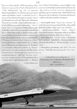 ใหม่และอาจมีฐานปฏิบัติการใต้ดินซ่อนอยู่ด้วยเครื่อง
บินไฮเทคจากฐานแอเรีย51ซึ่งสร้างชื่อโด่งดังไปทั่วโล
ก ได้แก่ เครื่อบินจารกรรม “ยูทู” (the U-2 Spyplane)
ที่มีเพดานบินสูงที่สุดในโลก กับ เครื่องบินลาดตระเวนทางยุทธศ
าสตร์ความเร็วเหนือเสียง“เอสอาร์-71แบล๊กเบิร์ด”(theSR-71
Blackbird) โดยเครื่องบินรบทั้ง2รุ่นมีบทบาทสูงสมัย “สงคราม
เย็น”ซึ่งสหรัฐทำสงครามทั้งบนดิน-ใต้ดินกับสหภาพโซเวียตต่อม
าในช่วงสงครามอ่าวเปอร์เซีย สหรัฐบุกโจมตีอิรักครั้งแรกเมื่อ 15
ปีก่อนโลกก็ได้เห็นพลานุภาพเครื่องบินจู่โจมล่องหน “เอฟ-117
:สเตลธ์” (the F-117 Nighthawk) ซึ่งพัฒนาอยู่ในฐานแอเรีย
51 เป็นครั้งแรก นอกจากนี้ คาดว่าบรรดาเครื่องบินจู่โจมอัตโนมัติ
รุ่นต่างๆ ก็มีต้นกำเนิดจากแอเรีย 51 เช่นกัน บิลล์สวีตแมนผู้เชี่ย
วชาญเทคโนโลยีอากาศยาน-ยานอวกาศระดับแถวหน้าของสหรัฐ
มีผลงานเขียนหนังสือกว่า 30 เล่ม เขียนบทความเกี่ยวกับแอเรีย
5 1 ใ น นิ ต ย ส า ร วิ ท ยา ศ า ส ต ร์ “ พ็ อ พ พิ ว ลา ร์ ไซ น์ ”
ฉบับล่าสุดเดือนกันยายน ว่านับตั้งแต่สเตลธ์ เอฟ-117 เปิดตัวสู่
สาธารณะก็มีต้นแบบอากาศยานไฮเทคหลุดออกมาใ ห้โลกรู้เพียง
3 ลำ ประกอบด้วย เครื่องสเตลธ์แบบไร้นักบิน รุ่น “โพลแคท”
(LockheedPolecat),เครื่องสเตลธ์ที่เปลี่ยนพื้นผิวให้กลมกลืนกั
บสภาพแวดล้อมรุ่น“เบิร์ดออฟเพรย์”(BoeingBirdofPrey)
และเครื่องบินลาดตระเวน “แทซิท บลู” (Northrop Grum-
man Tacit Blue)Boeing Bird of Preyแต่เมื่อวิเคราะห์จาก
“ภาพถ่ายดาวเทียม”ล่าสุดพบบริเวณฐานแอเรีย 51 มีสิ่งปลูกส
ร้างใหม่เกิดขึ้นหลายป
ระเภท ทั้งรันเวย์ โรงเก็บเครื่องบิน และอาคารปฏิบัติการ นั่นห
มายความว่ากองทัพสหรัฐยังคงซุ่มวิจัยเครื่องบินรบใหม่อย่างต่อ
เ นื่อง Northrop Grumman Tacit Blue เมื่อประมวลจากข้
อมูลในมือและดูจากรายละเอียดการจดลิ ขสิทธิ์เทคโนโลยีการบิน
สวีตแมนวิเคราะห์ว่าขณะนี้แอเรีย51กำลังทดสอบเครื่องบินรบทั้ง
4 รุ่นนี้อย่างขะมักเขม้นและปิดเป็นความลับสุดยอด
1. เครื่องบินปฏิบัติการพิเศษ “Special-Ops Infiltrator” เป็
นเครื่องบินขนส่งทหารหน่วยรบพิเศษที่บินขึ้น-ลงในแนวดิ่งได้
ติดตั้งเครื่องยนต์เจ็ต 6 เครื่อง Special-Ops Infiltrator
2. เครื่องบินลาดตระเวนไร้นักบิน “Recon Platform”
บินต่อเนื่องได้นานเป็นวันๆ หรือตลอดหลายสัปดาห์ เพราะใช้แสง
อาทิตย์เป็นแหล่งกำเนิดพลังงานไฟฟ้า Recon Platform
3. เครื่องบินจู่โจมล่องหน “Invisible Fighter” เป็นสเตลธ์รุ่น
ใหม่ทำงานอัตโนมัติ ไม่ต้องมีนักบิน มีระบบฉายแสงเพื่อปรับเ
ปลี่ยนลำตัวเครื่องบินให้กลมก ลืนกับสภาพแวดล้อม Invisible
Fighter
4. เครื่องบินจู่โจมความเร็วเหนือเสียง ระดับ “มัค 6” “On-Time
Delivery” ซึ่งเชื่อว่าใช้งบประมาณจำนวนมากOn-Time Deliv-
ery
การเดินหน้าโครงการอาวุธลับในแอเรีย 51
เป็นเหมือนสัญญาณชี้ว่า สหรัฐจะไม่ยอมให้ชาติอื่นขึ้นมาเทียบ
รัศมีมหาอำนาจ
อันดับ 1 ของโลกได้ง่ายๆ!
10
 