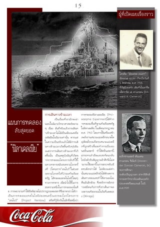 แผนการทดลอง
ลับสุดยอด
___________________
“ฟิลาเดลเฟีย”
______________
การเดินทางข้ามเวลา
	 เป็นเรื่องที่เรามักจะอ่า
นพบในนิยายวิทยาศาสตร์หลาย
ๆ เรื่อง อันที่จริงแล้วการเดินท
างข้ามเวลาไม่ได้เป็นเพียงแค่เรื่อ
งเพ้อฝันในนิยายเท่านั้น หากแต่
ในความเป็นจริงแล้วได้มีการเดิ
นทางข้ามเวลาเกิดขึ้นจริงๆ!เพีย
งแต่ว่าการเดินทางข้ามเวลาที่เกิ
ดขึ้นนั้น เป็นเหตุบังเอิญที่เกิดจ
ากการทดลองโครงการลับที่ใช้ใ
นทางทหารสมัยสงครามโลกครั้
งที่ 2โครงการ“เรนโบว์”ในช่วงส
งครามโลกครั้งที่2กองทัพเรือส
หรัฐ ได้ทดลองเทคโนโลยีใหม่ๆ
ทางการทหาร เพื่อนำไปใช้ในการ
สงครามหนึ่งในการทดลองนั้นคื
อ การพยายามทำให้เรือพิฆาตไม่ปรากฏบนจอเรดาร์ซึ่งอาจกล่าวได้ว่า
เป็นการทดลองเทคโนโลยีล่องหนครั้งแรกของโลกโครงการ
“เรนโบว์” (Project Rainbow) หรือที่รู้จักกันในอีกชื่อหนึ่งว่า
การทดลองฟิลาเดลเฟีย (Phil-
adelphia Experiment)ได้ทำก
ารทดลองขึ้นที่ฐานทัพเรือสหรัฐ
ในฟิลาเดเฟีย ในเดือนกรกฏาคม
ค.ศ. 1943 โดยการใช้เครื่องสร้า
งพลังงานสนามแม่เหล็กขนาดให
ญ่ติดตั้งบนเรือรบสนามแม่เหล็
กที่ถูกสร้างขึ้นจะทำการเบี่ยงเบ
นคลื่นเรดาร์ ทำให้คลื่นเรดาร์ไ
ม่กระทบลำเรือและสะท้อนกลับ
ไปยังตัวรับสัญญาณข้าศึกจึงไม่ส
ามารถใช้เรดาร์ในการตรวจจับเรื
อรบดังกล่าวได้ ไม่เพียงแต่เท่า
นั้นสนามแม่เหล็กยังได้หักเหการ
เดินทางของแสงทำให้เรามองไม่เ
ห็นมันอีกด้วย ซึ่งหลักการดังกล่
าวเหมือนกับการที่เราเห็นภาพล
วงตาบนท้องถนนในวันที่แดดแร
ง (Mirage)
ใครคือ “อัลเฟรด เบเลก”
อัลเฟรด เบเลก เกิดเมื่อวันที่
4 สิงหาคม ค.ศ. 1916
ที่รัฐนิวยอร์ก เดิมทีนั้นเขาชื่อ
เอ็ดวาร์ด เอ คาเมรอน (Ed-
ward A. Cameron)
ผู้ที่เปิดเผยเรื่องราว
อเล็กซานเดอร์ ดันแคน
คาเมรอน ซีเนียร์ (Alexan-
der Duncan Cameron, Sr)
จบการศึกษา
ระดับปริญญาเอก สาขาฟิสิกส์
จากมหาวิทยาลัยเอดินเบอร์ก
ประเทศสก็อตแลนด์ ในปี
ค.ศ.1939
15
 