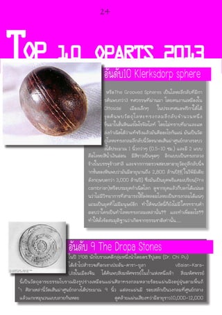TOP 10 OPARTS 2013
คือโลหะสีน้ำเงินอ่อน มีสีขาวเป็นจุดๆ อีกแบบเป็นทรงกลวง
ข้างในบรรจุข้าวสาลี และจากการตรวจสอบหาอายุวัตถุลึกลับนี้จ
ากชั้นของหินพบว่ามันมีอายุนานถึง 2,800 ล้านปี!!( ในวีพีมีเดีย
อังกฤษบอกว่า 3,000 ล้านปี) ซึ่งมันเป็นยุคพรีแคมเบรียน(Pre
cambrian)หรือบรมยุคกำเนิดโลก ดูจากยุคแล้วก็บอกได้แน่นอ
นว่าไม่มีวิทยาการที่สามารถใช้ไฟหลอมโลหะเป็นทรงกลมได้แน่ๆ
แถมเป็นยุคที่ไม่มีมนุษย์อีก ทำให้จนบัดนี้ก็ยังไม่มีใครทราบคำ
ตอบว่าใครเป็นทำโลหะทรงกลมเหล่านั้น?? และทำเพื่ออะไร??
ทำให้ตั้งข้อสมมุติฐานว่าเกิดจากธรรมชาติเท่านั้น.....
นี้เป็นวัตถุอารยธรรมโบราณฝังรูปร่างเหมือนแผ่นศิลาทรงกลมหลายร้อยแผ่นฝังอยู่ฝุ่นตามพื้นถ้
ำ ศิลาเหล่านี้วัดเส้นผ่าศูนย์กลางได้ประมาณ 9 นิ้ว แต่ละแผ่นมี รอยสลักเป็นวงกลมที่ศูนย์กลาง
แล้วแกะหมุนวนแบบลายก้นหอย ดูคล้ายแผ่นเสียงทว่ามีอายุราว10,000-12,000
อันดับ10 Klerksdorp sphere
หรือThe Grooved Spheres เป็นโลหะลึกลับที่มีกา
รค้นพบกว่า3 ทศวรรษที่ผ่านมา โดยคนงานเหมืองใน
Ottosdal เมืองเล็กๆ ในประเทศแอฟริกาใต้ได้
ขุดค้นพบวัตถุโลหะทรงกลมลึกลับจำนวนหนึ่ง
ขึ้นมาในชั้นหินแร่ไพโรฟิลไลท์ โดยไม่ทราบที่มาและแห
ล่งกำเนิดได้ว่าแท้จริงแล้วมันคืออะไรกันแน่ มันเป็นวัต
ถุโลหะทรงกลมลึกลับนี้วัดขนาดเส้นผ่าศูนย์กลางรอบว
งได้ประมาณ 1 นิ้วกว่าๆ (0.5-10 ซม.) และมี 2 แบบ
อันดับ 9 The Dropa Stonesในปี 1938 นักโบราณคดีกลุ่มหนึ่งนำโดยดร.ชีปูเตย (Dr. Chi Pu)
ได้เข้าไปสำรวจเทือกเขาเป่ยอัน-คารา-ยูลา vBaian-Kara-
Ulaในเมืองจีน ได้ค้นพบสิ่งมหัศจรรย์ในถ้ำแห่งหนึ่งเข้า สิ่งมหัศจรรย์
24
 