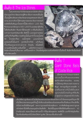หินอิคาเป็นของที่กุขึ้นมาเอง แต่ก็ไม่เคยมีการ วิจัยเพื่อพิสูจน์ความจริงหรือหักล้างในเรื่องนี้ หินอิคาจึงเป็นก้อนหิ
นที่น่าพิศวงต่อไป
อันดับ 8 The Ica Stones	 ในช่วงทศวรรษ1930บิดาของดร.ฮาเวียร์คาบรีบรา
นักมานุษยวิทยาวัฒนธรรมผู้ศึกษาเรื่องราวของชนพื้นเมือ
งในเปรูได้พบหินหลายร้อยก้อนตามหลุมศพของชาวอินคาโ
บราณ ดร.คาบรีบราได้สานต่องานของพ่อ ด้วยการสะสมก้
อนหินซึ่งเป็นหินภูเขาไฟเหล่านี้ได้มากถึงกว่า 1,100 ก้อน
ซึ่งประมาณว่ามีอายุราว 500-1,500 ปี และต่อมารู้จักกัน
ในชื่อก้อนหินอิคา หินเหล่านี้มีรอยสลัก บางชิ้นเป็นเรื่องรา
วvทางเการแพทย์เช่นผ่าตัด ตัดหัวใจ และปลูกถ่ายสมอง
แต่ที่น่าทึ่งที่สุดก็คือภาพสลักรูปไดโนเสาร์ทั้งบรอนโตซอ
รัส ไทรเซอราท็อป สเตโกซอรัส และเทอโรซอร์
รูปของคนขี่ไดโนเสาร์ รูปกล้องโทรทัศน์ แล้วก็แผน
ที่โลกที่มองลงมาจากทางอากาศ ปัจจุบัน ยังไม่มีนักโ
บราณคดีคนใดอธิบายเรื่องนี้ได้ แม้นักวิชาการบอกว่า
อันดับ 7
Giant Stone Balls
of Costa Ricaเมื่อทศวรรษ1930ขณะกำลังหักร้
างถางพงในป่าทึบของประเทศคอ
สตาริกาเพื่อทำสวนกล้วย พวกคน
งานได้เจอลูกหินขนาดต่างๆหลาย
สิบลูก หลายลูกมีรูปร่างกลมดิก ข
นาดก็แตกต่างกันไปมีตั้งแต่เท่
าลูกเทนนิสไปจนถึงลูกที่มีเส้น
ผ่าศูนย์กลาง8ฟุตหนักถึง16ตัน
เห็นได้ชัดว่าลูกหินพวกนี้ไม่ได้เกิดเองตามธรรมชาติแต่เกิดจากน้ำมือของมนุษย์ปัญหาก็คื
อไม่ได้พบร่อยรอยมนุษย์ที่อยู่ใกล้เคียงแม้แต่น้อยแม้แต่เศษเครื่องปั้นดินเผาก็พบสักชิ้น
มันไม่น่าจะเป็นฝีมือมนุษย์ เพราะว่าลูกบอลยักษ์กลมดิกมาก จากข้อสันนิษฐานพบว่าลูกบอ
ลยักษ์เหล่านี้เกิดขึ้นก่อนมนุษย์จะเกิดเสียอีก คือเกิดในยุคแทร์เซียรีพีเรีนดซึ่งนานกว่า 40
ล้านปีมาแล้ว คนพวกไหนมาสร้างเอาไว้ ทำขึ้นมาด้วยจุดประ สงค์อันใด และที่สำคัญมีเครื่อง
ไม้เครื่องมือหรือเทคโนโลยีอะไรจึงทำลูกหิน ได้กลมเกลี้ยงถึงปานนี้?
 