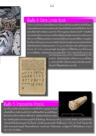 พบว่าเขียนในช่วงระหว่าง2194 ปีก่อนคริสตศักราช ถึง
ค.ศ.803 ซึ่งสมัยนั้นไม่มีทางที่เขียนภาษาแบบนี้ได้แน่
ๆ แต่กระนั้นก็มีการโต้แย้งว่ามันอาจเขียนขึ้นก่อนหน้า
นั้นแล้วทำให้ดูเหมือนโบราณเท่านั้น
อันดับ 6 Oera Linda Book“OeraLindaBookเป็นหนังสือของพวกรีสแลนด์(ฟรีสแลนด์เป็นจังหวัดที่ตั้งอยู่ท
างตอนเหนือของประเทศเนเธอร์แลนด์) เป็นหนังสือที่เขียนด้วยมือที่มีเนื้อหาเกี่ยวกั
บประวัติศาสตร์ เทพนิยาย และศาสนา ที่ปรากฏออกมาเมื่อศตวรรษที่ 19 หนังสือนี้
ประกอบด้วยเรื่องความหายนะ,ชาตินิยมที่ผู้หญิงเป็นผู้นำครอบครัว,เทพนิยายพบว่
ามีการภาษาที่ใช้เขียนเล่มเป็นภาษาของชนชาติยุโรปและของชนชาติอื่นๆ รวมอยู่ด้วย
โดยเนื้อหาที่เขียนถูกรวบรวมและจัดเรียงโดย(เจ้า)แม่ผู้นำขนบธรรมเนียมท้องถิ่น
ที่อุทิศตัวเป็นนักบวชหญิงของเฟรย่า ( Freya ) เทพีแห่งความรัก บุตรีแห่งมหาเทพ
Wralda กับ Irtha มารดาแห่งปฐพี ด้วยเหตุนี้ภาษาที่ใช้จึงเป็นภาษากรีกโบราณแ
ละภาษาฟีนิเชี่ยน ฉบับปัจจุบันถูกพบว่าเขียนในปี 1260 ส่วนฉบับที่เก่าแก่กว่าถูก
เช่น ฟอสซิลรูปมือประทับของมนุษย์ที่พบในชั้นหินปูน ซึ่งประมาณว่ามีอายุ 110 ล้านปี เป็นต้น แล้วยังมีสิ่งที่เชื่อว่
าเป็นฟอสซิลนิ้วมือของมนุษย์ ที่พบในเขต อาร์กติกของแคนาดาอีก ชิ้นนี้มีอายุราว 100-110 ล้านปี ไม่แต่เท่านั้น
ยังมีการพบรอยเท้ามนุษย์ ซึ่งมองเหมือนสวม รองเท้าแตะ ที่เมืองเดลตา มลรัฐยูทาห์ ในชั้นหินดินดาน อายุราว
300-600 ล้านปีด้วย
อันดับ 5 Impossible Fossilsอย่างที่เราเคยเรียนกันสมัยมัธยมซากฟอสซิลที่ปรากฏอยู่ตามก้อนหิ
นนั้นต้องใช้เวลาก่อตัวนานนับล้านปี แต่ก็มีฟอสซิลจำนวนหนึ่งซึ่งดูจะ
ขัดกับหลักธรณีวิทยาหรือประวัติศาสตร์ ชนิดผิดฝาผิดตัวอย่างสุดๆ
26
 