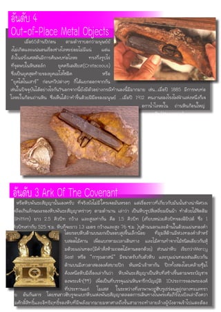 เช่นในปัจจุบันได้อย่างไรกัน?นอกจากนี้ยังมีตัวอย่างกรณีทำนองนี้มีมากมาย เช่น...เมื่อปี 1885 มีการพบท่อ
โลหะในก้อนถ่านหิน ซึ่งเห็นได้ว่าทำขึ้นด้วยฝีมือของมนุษย์ ...เมื่อปี 1912 คนงานของโรงไฟฟ้าแห่งหนึ่งก็เจ
อันดับ 4
Out-of-Place Metal Objects	 เมื่อ65ล้านปีก่อน ตามตำราบอกว่ามนุษย์ยั
งไม่เกิดและแน่นอนเรื่องช่างโลหะย่อมไม่มีแน่ แต่แ
ล้วในฝรั่งเศสดันมีการค้นพบท่อโลหะ ทรงกึ่งรูปไข่
ที่ขุดพบในหินชอล์ก ยุคครีเตเชียส(Cretaceous)
ซึ่งเป็นยุคสุดท้ายของยุคเมโสโซอิค หรือ
“ยุคไดโนเสาร์” ก่อนทวีปต่างๆ ก็ได้แยกออกจากกัน
อกาน้ำโลหะใน ถ่านหินก้อนใหญ่
จากยุคหิน(Mesozoic)
โดยรอบหีบด้านบนยกเป็นขอบสูงขึ้นเล็กน้อย ที่มุมสี่ด้านมีห่วงทองคำสำหรั
บสอดไม้คาน เพื่อแบกหามเวลาเดินทาง และไม้คานทำจากไม้ชนิดเดียวกันหุ้
มด้วยแผ่นทอง(มีคำสั่งห้ามถอดไม้คานออกด้วย) ส่วนฝาหีบ เรียกว่าMercy
Seat หรือ “การุณอาสน์” มีขนาดรับกับตัวหีบ และบุแผ่นทองเช่นเดียวกัน
ด้านบนมีเทวดาสององค์สยายปีก หันหน้าเข้าหากัน ปีกทั้งสองโอบคล้ายซุ้มโ
ค้งเหนือหีบมีเรื่องเล่ากันว่า หีบพันธะสัญญาเป็นหีบที่สร้างขึ้นตามพระบัญชาข
องพระเจ้า(??) เพื่อเป็นที่บรรจุแผ่นหินจารึกบัญญัติ 10ประการของพระองค์
ที่ประทานแก่ โมเสส ในระหว่างที่เขาพาพวกฮีบรูเร่ร่อนอยู่กลางทะเลทรา
ย อันกันดาร โดยชนชาวฮีบรูจะแบกหีบแห่งพันธสัญญาตลอดการเดินทางในพระคัมภีร์ไบเบิลเล่าถึงควา
มศักดิ์สิทธิ์และอิทธิฤทธิ์ของหีบที่มีพลังมากมายมหาศาลถึงขั้นสามารถทำลายล้างผู้บังอาจเข้าไปแตะต้อง
อันดับ 3 Ark Of The Covenantหรือหีบพันธะสัญญานั้นเองครับ ที่จริงยังไม่มีใครเจอมันหรอก แต่เรื่องราวที่เกี่ยวกับมันนั้นช่างน่าพิศวงเ
หลือเกินลักษณะของหีบพันธะสัญญาคร่าวๆ ตามตำนาน เล่าว่า เป็นหีบรูปสี่เหลี่ยมผืนผ้า ทำด้วยไม้ชิดติม
(Shittim) ยาว 2.5 คิวบิท กว้าง และสูงเท่ากัน คือ 1.5 คิวบิท (เทียบหน่วยคิวบิทของอียิปต์ ซึ่ง 1
คิวบิทเท่ากับ 525 ซ.ม. หีบก็จะยาว 1.3 เมตร กว้างและสูง 76 ซ.ม. )บุด้านนอกและด้านในด้วยแผ่นทองคำ
 