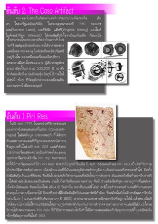 ทั้งสามชอบใจมากเพราะคิดว่าถ้าเอากลับไปข
ายที่ร้านอัญมณีของตัวเอง คงได้ราคาพอควร
แต่เมื่อกะเทาะออกดู ไมค์เซลก็เจอวัตถุชิ้นหนึ่
งอยู่ข้างใน มองเหมือนเครื่องเคลือบสีขาว
ตรงกลางมีแท่งโลหะแวววาว ผู้เชี่ยวชาญประ
มาณว่าต้องใช้เวลาร่วม 500,000 ปี กว่าที่เ
จ้าก้อนผลึกนี้จะก่อตัวห่อหุ้มวัตถุนี้ไว้ภายในไ
ด้เช่นนี้ ทั้งๆ ที่วัตถุดังกล่าวมองเหมือนเป็น
ผลงานจากน้ำมือของมนุษย์
อันดับ 2. The Coso Artifactขณะออกไปหาเก็บก้อนแร่และหินสวยงามบนเทือกเขาโอ ลัน
คา ในมลรัฐแคลิฟอร์เนีย ในช่วงฤดูหนาวของปี 1961 วอลเลซ
เลน(Wallace Lane), เวอร์จิเนีย แม็กซี(Virginia Maxey) และไมค์
ไมค์เซล(Mike Mikesell) ได้เจอหินที่เข้าใจว่าเป็นแก้วผลึก ก้อนหนึ่ง
ทำให้มีการเรียกแผนที่นี้ว่า Piri Reis คาดว่ามันถูกทำขึ้นเมื่อ ปี ค.ศ. 1513แผนที่ของ Piri Reis เป็นสิ่งที่ท้าทาย
นักประวัติศาสตร์อย่างมาก เนื่องด้วยแผนที่นี้มันแสดงภูมิศาสตร์สมบูร์แบบเกินกว่าแผนที่ธรรมดาทั่วไป อีกทั้ง
ยังมีเส้นรุ้งเส้นแวงที่ชัดเจน ซึ่งเป็นไปตามหลักวิชาการแผนที่สมัยใหม่ทุกประการ มันแสดงถึงพิ้นที่ของทวีปอาฟริ
กาใต้อย่างละเอียดละออเป็นพิเศษ รวมไปถึงทวีปอื่นๆอย่างคร่าวๆ ซึ่งนับว่าเหลือเชื่อที่สุด เพราะถูกทำขึ้นหลังจา
กโคลัมบัสคนเก่ง ค้นพบโลกใหม่ เพียง 21 ปีเท่านั้น เวลาสั้นๆแค่นี้ไม่น่า จะมีใครสำรวจจนทำแผนที่ที่แทบจะคร
อบคลุมโลกแบบนี้ออกมาได้ ยิ่งน่าทึ่งกว่านี้อีกคือมันมีทวีปแอนตาร์กติก้าด้วย ซึ่งสมัยนั้นยังไม่มีการค้นพบทวีปดัง
กล่าวนี้เลย ( แอนตาร์กติก้าค้นพบราวๆ ปี 1800) เขาสามารถแสดงชายฝั่งของทวีปที่อยู่ภายใต้น้ำแข็งหนาเป็นกิ
โลได้อย่างไรหากไม่ใช้กรรมวิธีสมัยใหม่ทางภูมิศาสตร์ที่เรียกกันว่าการสำรวจจากทางอากาศ จนบัดนี้ก็ยังไม่มีใครอ
ธิบายได้ว่าคนวาดแผน Piri Reis นี้มีวิธีการวาดอย่างไรถึงทำให้มีความสอดคล้องกับข้อมูลทางธรณีในยุคปัจจุบัน
ทั้งๆที่มันถูกวาดขึ้นในปี 1513
อันดับ 1 Piri Reis  ในปี ค.ศ. 1979 ในระหว่างที่มีการซ่อมแซ
มมหาราชวังคอนสแตนทิโนเปิล (Constanti-
nople) ในอิสตันบูล ประเทศตรุกี ก็ได้มีการ
ค้นพบภาพวาดแผนที่ที่ถูกวาดลงบนหนังกวาง
ซึ่งถูกวาดขึ้นในช่วงปี ค.ศ. 1513 แผนที่ดังกล่
าวมีการลงชื่อแสดงความเป็นเจ้าของโดยของน
ายทหารเรือชาวเติร์กชื่อ Piri Haji Memmed
 